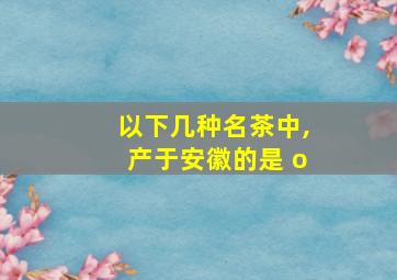 以下几种名茶中,产于安徽的是 o